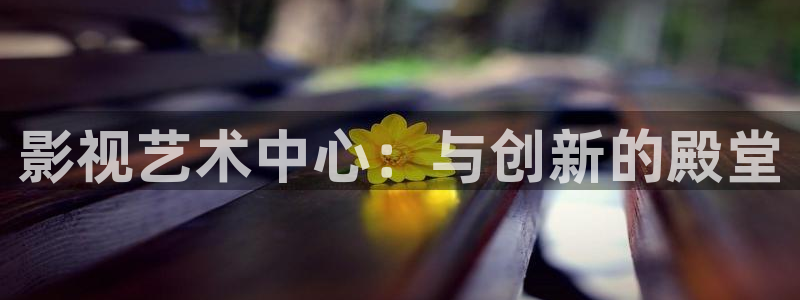 神马电影我不卡了：影视艺术中心：与创新的殿堂